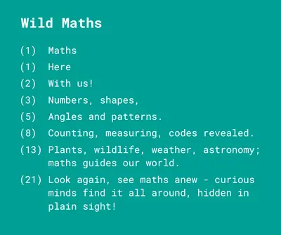 Wild Maths
Maths
Here
With us! 
Numbers, shapes,
Angles and patterns.
Counting, measuring, codes revealed.
Plants, wildlife, weather, astronomy; maths guides our world.
Look again, see maths anew – curious minds find it all around, hidden in plain sight!