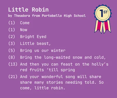 Little Robin
by Theadora from Portobello High School

(1)  Come

(1)  Now

(2)  Bright Eyed

(3)  Little beast,

(5)  Bring us our winter 

(8)  Bring the long-waited snow and cold,

(13) And then you can feast on the holly’s
     red fruits ‘till spring

(21) And your wonderful song will share
     share many stories needing told. So
     come, little robin.
