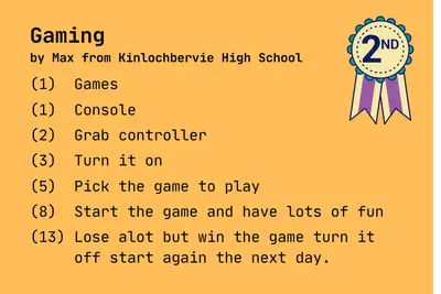 Gaming
by Max from Kinlochbervie High School

(1)  Games

(1)  Console

(2)  Grab controller

(3)  Turn it on

(5)  Pick the game to play 

(8)  Start the game and have lots of fun

(13) Lose alot but win the game turn it
     off start again the next day.