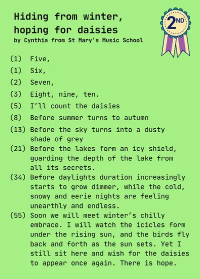 Hiding from winter, 
hoping for daisies
by Cynthia from St Mary’s Music School

(1)  Five,

(1)  Six,

(2)  Seven,

(3)  Eight, nine, ten.

(5)  I’ll count the daisies 

(8)  Before summer turns to autumn

(13) Before the sky turns into a dusty 
     shade of grey
(21) Before the lakes form an icy shield,
     guarding the depth of the lake from
     all its secrets. 
(34) Before daylights duration increasingly
     starts to grow dimmer, while the cold,
     snowy and eerie nights are feeling
     unearthly and endless. 
(55) Soon we will meet winter’s chilly 
     embrace. I will watch the icicles form
     under the rising sun, and the birds fly
     back and forth as the sun sets. Yet I
     still sit here and wish for the daisies
     to appear once again. There is hope.