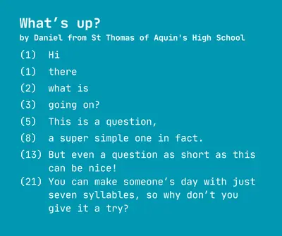 What’s up?
by Daniel from St Thomas of Aquin's High School

(1)  Hi

(1)  there

(2)  what is

(3)  going on?

(5)  This is a question, 

(8)  a super simple one in fact.

(13) But even a question as short as this
     can be nice!
(21) You can make someone’s day with just
     seven syllables, so why don’t you 
     give it a try?
