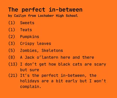 The perfect in-between
by Cailyn from Lochaber High School

(1)  Sweets

(1)  Teats

(2)  Pumpkins

(3)  Crispy leaves

(5)  Zombies, Skeletons 

(8)  A Jack o’lantern here and there

(13) I don’t get how black cats are scary
     but sure
(21) It’s the perfect in-between, the 
     holidays are a bit early but I won’t
     complain.