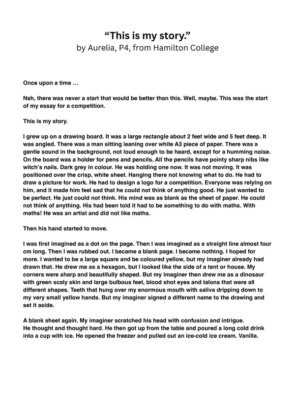 "This is my story" by Aurelia, P4, from Hamilton College

Part 1

Once upon a time …
Nah, there was never a start that would be better than this. Well, maybe. This was the start of my essay for a competition.

This is my story.

I grew up on a drawing board. It was a large rectangle about 2 feet wide and 5 feet deep. It was angled. There was a man sitting leaning over white A3 piece of paper. There was a gentle sound in the background, not loud enough to be heard, except for a humming noise. On the board was a holder for pens and pencils. All the pencils have pointy sharp nibs like witch’s nails. Dark grey in colour. He was holding one now. It was not moving. It was positioned over the crisp, white sheet. Hanging there not knowing what to do. He had to draw a picture for work. He had to design a logo for a competition. Everyone was relying on him, and it made him feel sad that he could not think of anything good. He just wanted to be perfect. He just could not think. His mind was as blank as the sheet of paper. He could not think of anything. His had been told it had to be something to do with maths. With maths! He was an artist and did not like maths. 

Then his hand started to move.

I was first imagined as a dot on the page. Then I was imagined as a straight line almost four cm long. Then I was rubbed out. I became a blank page. I became nothing. I hoped for more. I wanted to be a large square and be coloured yellow, but my imaginer already had drawn that. He drew me as a hexagon, but I looked like the side of a tent or house. My corners were sharp and beautifully shaped. But my imaginer then drew me as a dinosaur with green scaly skin and large bulbous feet, blood shot eyes and talons that were all different shapes. Teeth that hung over my enormous mouth with saliva dripping down to my very small yellow hands. But my imaginer signed a different name to the drawing and set it aside. 

A blank sheet again. My imaginer scratched his head with confusion and intrigue.
He thought and thought hard. He then got up from the table and poured a long cold drink into a cup with ice. He opened the freezer and pulled out an ice-cold ice cream. Vanilla.