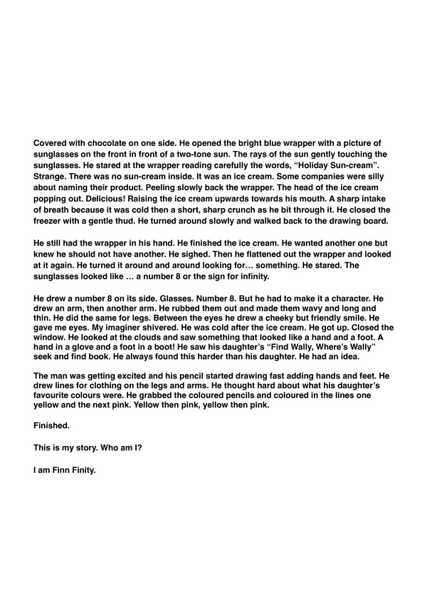 "This is my story" by Aurelia, P4, from Hamilton College

Part 2

Covered with chocolate on one side. He opened the bright blue wrapper with a picture of sunglasses on the front in front of a two-tone sun. The rays of the sun gently touching the sunglasses. He stared at the wrapper reading carefully the words, “Holiday Sun-cream”. Strange. There was no sun-cream inside. It was an ice cream. Some companies were silly about naming their product. Peeling slowly back the wrapper. The head of the ice cream popping out. Delicious! Raising the ice cream upwards towards his mouth. A sharp intake of breath because it was cold then a short, sharp crunch as he bit through it. He closed the freezer with a gentle thud. He turned around slowly and walked back to the drawing board.

He still had the wrapper in his hand. He finished the ice cream. He wanted another one but knew he should not have another. He sighed. Then he flattened out the wrapper and looked at it again. He turned it around and around looking for… something. He stared. The sunglasses looked like … a number 8 or the sign for infinity. 

He drew a number 8 on its side. Glasses. Number 8. But he had to make it a character. He drew an arm, then another arm. He rubbed them out and made them wavy and long and thin. He did the same for legs. Between the eyes he drew a cheeky but friendly smile. He gave me eyes. My imaginer shivered. He was cold after the ice cream. He got up. Closed the window. He looked at the clouds and saw something that looked like a hand and a foot. A hand in a glove and a foot in a boot! He saw his daughter’s “Find Wally, Where’s Wally” seek and find book. He always found this harder than his daughter. He had an idea.

The man was getting excited and his pencil started drawing fast adding hands and feet. He drew lines for clothing on the legs and arms. He thought hard about what his daughter’s favourite colours were. He grabbed the coloured pencils and coloured in the lines one yellow and the next pink. Yellow then pink, yellow then pink. 

Finished.

This is my story. Who am I?

I am Finn Finity.