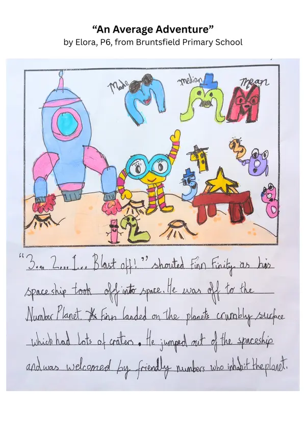 "An Average Adventure" by Elora, P6, from Bruntsfield Primary School

Part 1

"3...2...1...blast off!" shouted Finn Finity as his space ship took off into space. He was off to the Number Planet. Finn landed on the planet's crumbly surface which had lots of craters. He jumped out of the spaceship and was welcomed by friendly numbers who inhabit the planet.