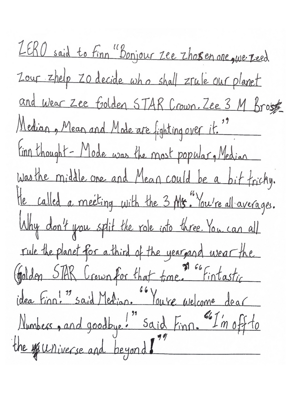 "An Average Adventure" by Elora, P6, from Bruntsfield Primary School

Part 2

ZERO said to Finn "Bonjour zee zhosen one, we zeed zour zhelp zo decide who shall zrule our planet and wear zee Golden STAR Crown. Zee 3 M Bros - Median, Mean and Mode are fighting over it." Finn thought - Mode was the most popular, Median was the middle one and Mean could be a bit tricky. He called a meeting with the 3 Ms. "You're all averages. Why don't you split the role in to three. You can all rule the planet for a third of the year, and wear the Golden STAR Crown for that time." "Fintastic idea Finn!" said Median. "You're welcome dear Numbers, and goodbye!" said Finn. "I'm off to the Universe and beyond!"
