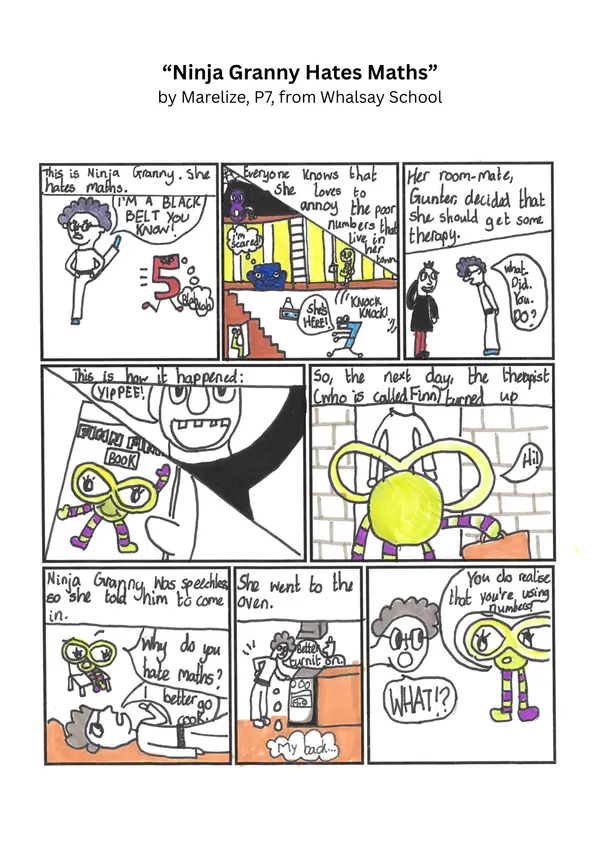 "Ninja Granny Hates Maths" by Marelize, P7, from Whalsay School

Comic Strip Part 1

Picture 1: "This is Ninja Granny, she hates maths."A granny in karate great doing a kick, a number 4 running away. Granny says: "I'm a black belt you know!"

Picture 2: "Everyone knows that she loves to annoy the poor numbers that live in her town." A room in a house showing numbers hiding or running away, saying "She's here" and "I'm scared."

Picture 3: "Her room mate Gunter that she should get some therapy." Ninja Granny is shown talking to a man, saying "What did you do?"

Picture 4: "This is how it happened." Gunter says "Yippee!" A close up of a book showing Finn Finity.

Picture 5: "So the next day the therapist, who is called Finn, turned up." Picture of Finn arriving at Ninja Granny's door.

Picture 6: "Ninja Granny was speechless, so she told him to come in." Finn is shown sitting in a chair, Granny is laying down. Finn asks "Why do you hate maths?" Granny says "I better go cook."

Picture 7: "She went to the oven." Granny is shown at the oven, saying "Better turn it on."

Picture 8: Finn Finity says "You do realise that you're usingh numbers!" Granny says "WHAT!?"