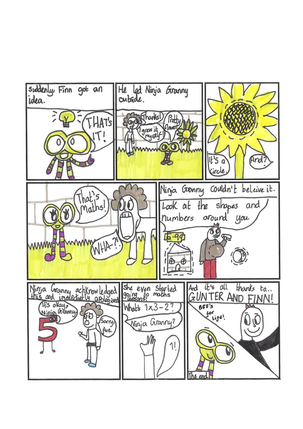 "Ninja Granny Hates Maths" by Marelize, P7, from Whalsay School

Comic Strip Part 2

Picture 1: "Suddenly Finn got an idea." Picture of Finn with a lightbulb above his head, saying "That's it!"

Picture 2: "He led Ninja Granny outside." Finn and Granny shown in the garden next to a sunflower. Finn says "Pretty flower". Granny says "Thanks. I grew it myself."

Picture 3: Drawing of a giant sunflower. Finn says "It's a circle." Granny says "And?"

Picture 4: Finn and Granny in the garden. Granny's jaw has dropped. Finn says "That's maths!" Granny says "Wha- ?!"

Picture 5: "Ninja Granny couldn't believe it. The picture shows a shop, a price tag, a person and a ball. "Look at the shapes and numbers around you."

Picture 6: "Ninja Granny acknowledged this and immediately apologised." The picture shows Granny talking to Number 5. Granny says "Sorry, five." Five says "It's okay, Ninja Granny."

Picture 7: "She even started going to maths lessons." Picture shows a raised hand, and speech bubbles saying "What's 1 x 3 - 2? Ninja Granny?" 

Picture 8: "And it's all thanks to Gunter and Finn!" A picture of Gunter and Finn Finity. "BFFs for life" "The end."